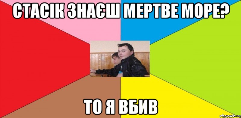 Стасік знаєш Мертве море? То я вбив