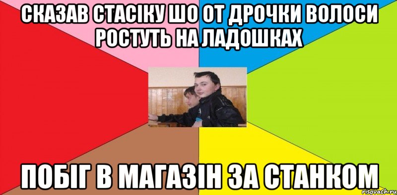 Сказав стасіку шо от дрочки волоси ростуть на ладошках побіг в магазін за станком
