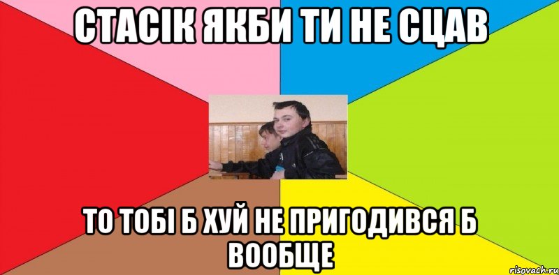 Стасік якби ти не сцав то тобі б хуй не пригодився б вообще