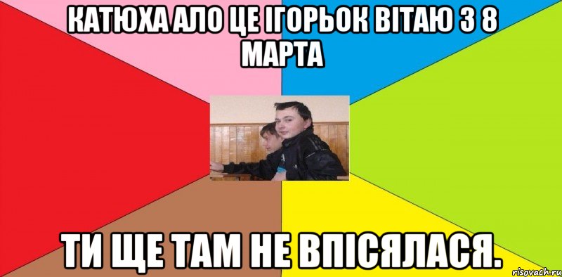 Катюха ало це ігорьок вітаю з 8 марта ти ще там не впісялася.