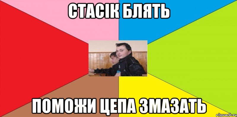 Стасік блять поможи цепа змазать