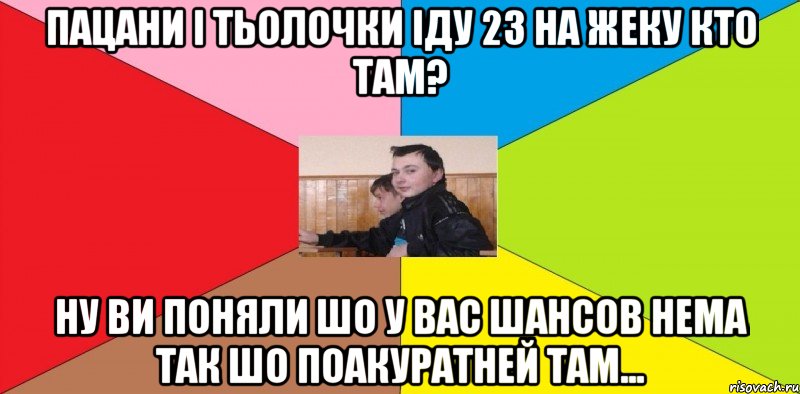 ПАцани і тьолочки іду 23 на Жеку КТо там? Ну ви поняли шо у вас шансов нема так шо поакуратней там...