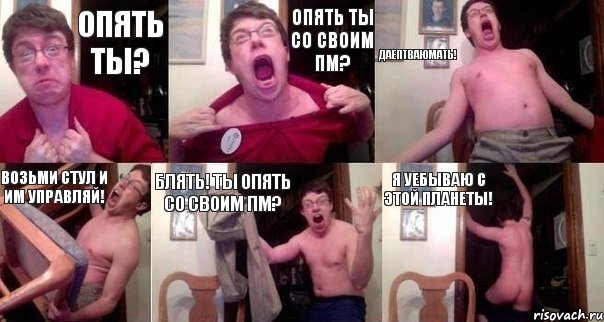 Опять ты? Опять ты со своим ПМ? ДАЕПТВАЮМАТЬ! ВОЗЬМИ СТУЛ И ИМ УПРАВЛЯЙ! БЛЯТЬ! ТЫ ОПЯТЬ СО СВОИМ ПМ? Я уебываю с этой планеты!