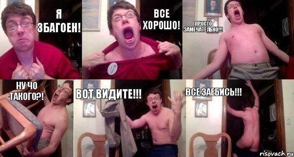 Я збагоен! Все ХОРОШО! Просто замечательно!!! Ну ЧО ТАКОГО?! Вот Видите!!! Все ЗАЕБИСЬ!!!