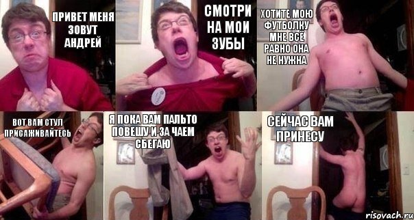 Привет меня зовут Андрей Смотри на мои зубы хотите мою футболку мне всё равно она не нужна Вот вам стул присаживайтесь Я пока вам пальто повешу и за чаем сбегаю Сейчас вам принесу