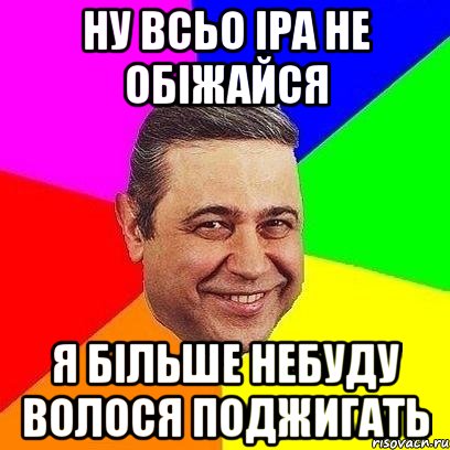 ну всьо Іра не обіжайся я більше небуду волося поджигать, Мем Петросяныч