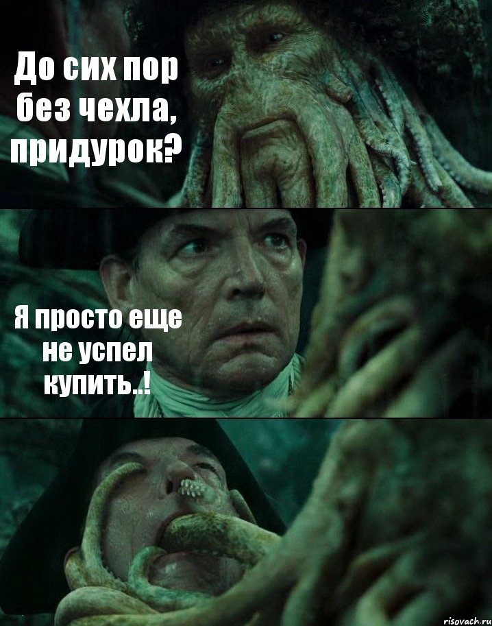 До сих пор без чехла, придурок? Я просто еще не успел купить..! 