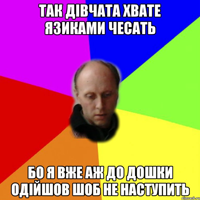 так дівчата хвате язиками чесать бо я вже аж до дошки одійшов шоб не наступить
