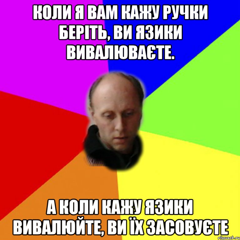 Коли я вам кажу ручки беріть, ви язики вивалюваєте. А коли кажу язики вивалюйте, ви їх засовуєте