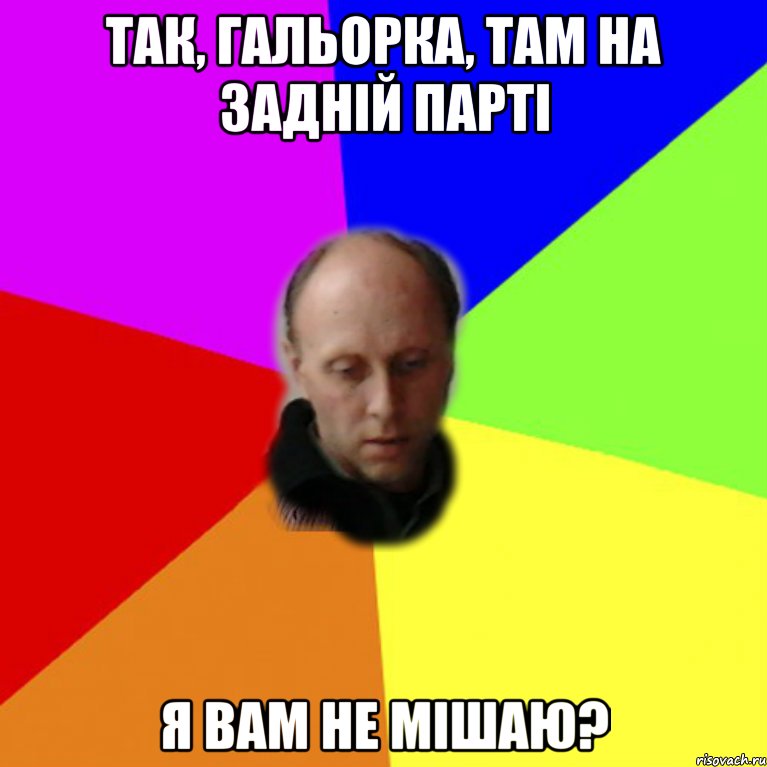 Так, гальорка, там на задній парті я вам не мішаю?