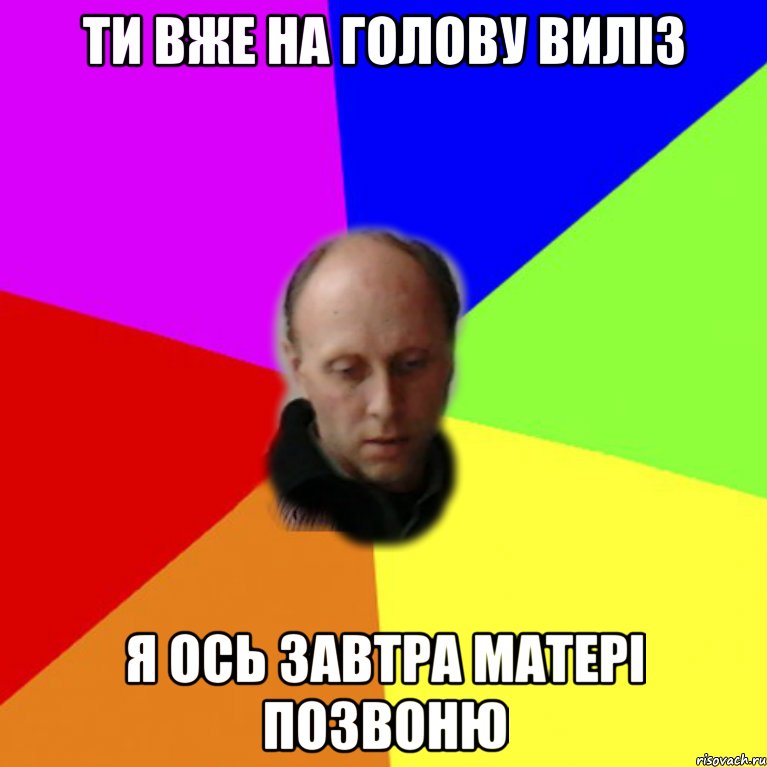 ти вже на голову виліз я ось завтра матері позвоню