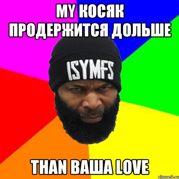 my косяк продержится дольше than ваша love