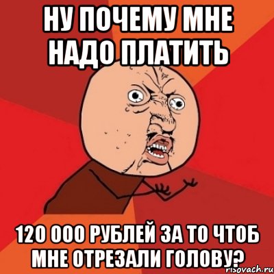 ну почему мне надо платить 120 000 рублей за то чтоб мне отрезали голову?, Мем Почему