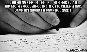 …никогда и ничего не просите! Никогда и ничего, и в особенности у тех, кто сильнее вас. Сами предложат и сами всё дадут! 