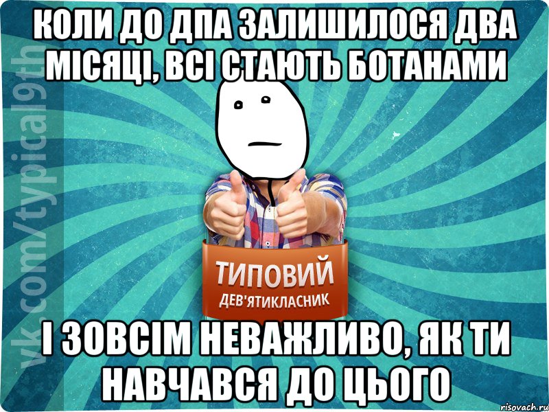 Коли до дпа залишилося два місяці, всі стають ботанами і зовсім неважливо, як ти навчався до цього