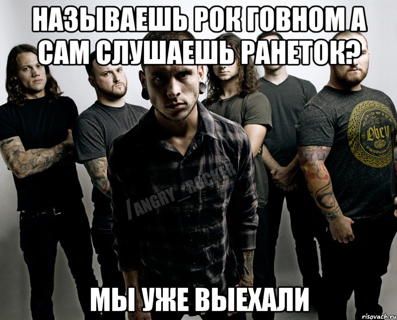 называешь рок говном а сам слушаешь ранеток? мы уже выехали
