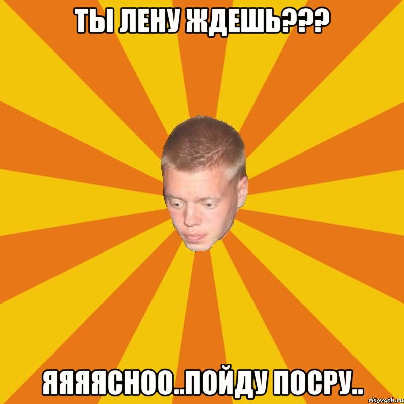 ты лену ждешь??? яяяясноо..пойду посру..