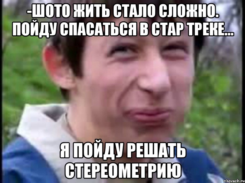 -Шото жить стало сложно. Пойду спасаться в стар треке... я пойду решать стереометрию