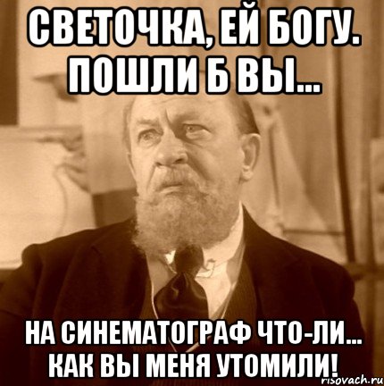 светочка, ей богу. пошли б вы... на синематограф что-ли... как вы меня утомили!