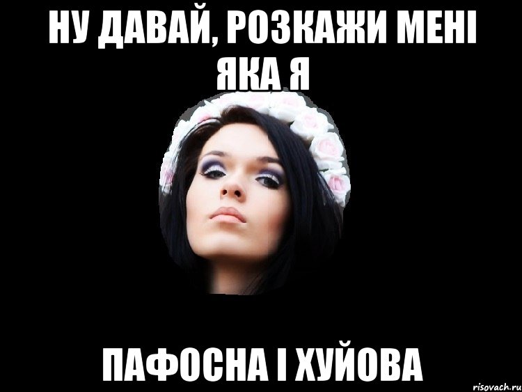НУ ДАВАЙ, РОЗКАЖИ МЕНІ ЯКА Я ПАФОСНА І ХУЙОВА