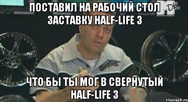 Поставил на рабочий стол заставку half-life 3 Что бы ты мог в свернутый half-life 3, Мем Монитор (тачка на прокачку)