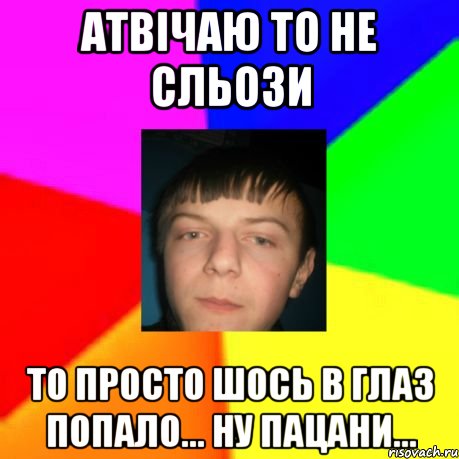 Атвічаю то не сльози то просто шось в глаз попало... ну пацани...