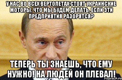 у нас во всех вертолетах стоят украинские моторы. Что мы будем делать, если эти предприятия разорятся? ТЕПЕРЬ ТЫ ЗНАЕШЬ, ЧТО ЕМУ НУЖНО! НА ЛЮДЕЙ ОН ПЛЕВАЛ!, Мем путин