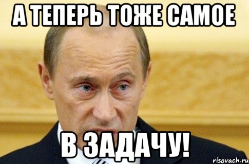 А ТЕПЕРЬ ТОЖЕ САМОЕ В ЗАДАЧУ!, Мем путин