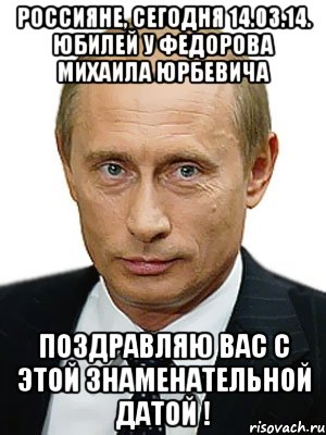 Россияне, сегодня 14.03.14. юбилей у Федорова Михаила Юрбевича поздравляю вас с этой знаменательной датой !, Мем Путин