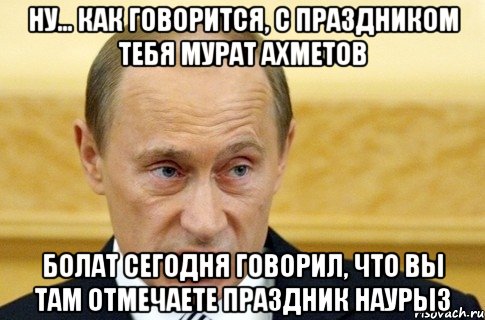 Ну... как говорится, с праздником тебя Мурат Ахметов Болат сегодня говорил, что вы там отмечаете праздник Наурыз, Мем путин