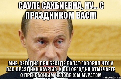 Сауле Сахбиевна, ну... с праздником Вас!!! Мне, сегодня при беседе Болат говорил что у Вас праздник Наурыз, и вы сегодня отмечаете с прекрасным человеком Муратом, Мем путин