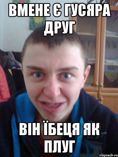вмене є гусяра друг він їбеця як плуг