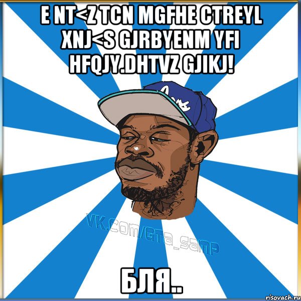 E NT<Z TCN MGFHE CTREYL XNJ<S GJRBYENM YFI HFQJY.DHTVZ GJIKJ! БЛЯ..