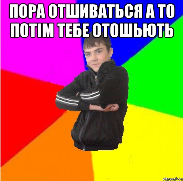 Пора отшиваться а то потiм тебе отошьють 