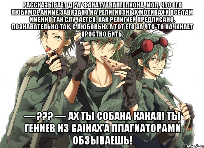 Рассказывает друг фанату Евангелиона, мол, что его любимое аниме завязано на религиозных мотивах и все там именно так случается, как религией предписано. Познавательно так, с любовью. А тот его за что-то начинает яростно бить. — ??? — Ах ты собака какая! Ты Гениев из Gainax'а плагиаторами обзываешь!
