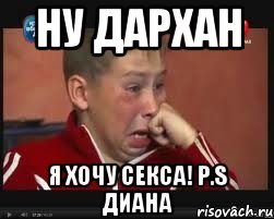 Ну Дархан Я хочу секса! P.s Диана