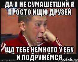 да я не сумашетший я просто ищю друзей ща тебе немного у ебу и подружемся