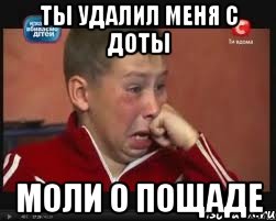 ТЫ удалил меня с доты мОЛИ о пощаде