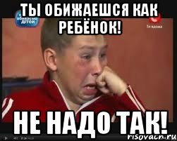 Ты обижаешся как ребёнок! Не надо так!