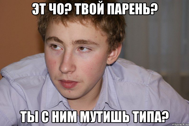 эт чо? твой парень? ты с ним мутишь типа?