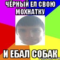 Чёрный ел свою мохнатку И ебал собак