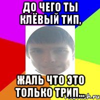 До чего ты клёвый тип, Жаль что это только трип...