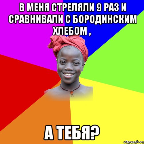 в меня стреляли 9 раз и сравнивали с бородинским хлебом , а тебя?