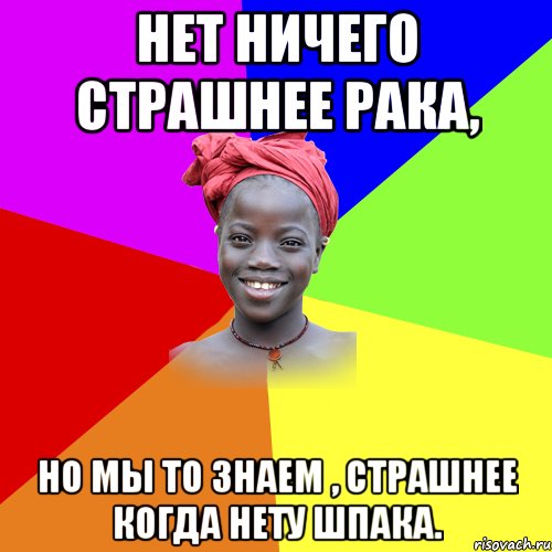 Нет ничего страшнее рака, но мы то знаем , страшнее когда нету шпака.