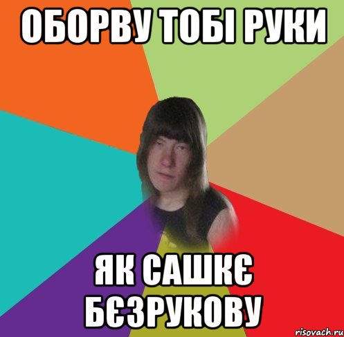 оборву тобі руки як сашкє бєзрукову