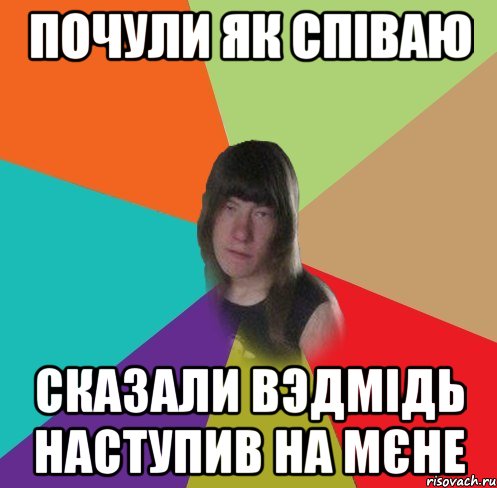 почули як співаю сказали вэдмідь наступив на мєне