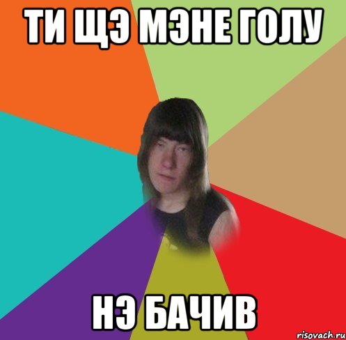 ти щэ мэне голу нэ бачив