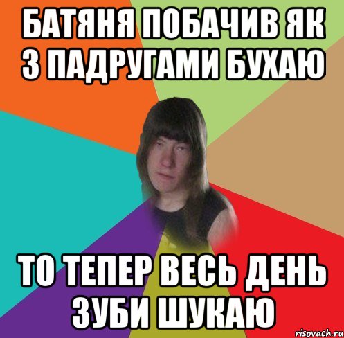 батяня побачив як з падругами бухаю то тепер весь день зуби шукаю