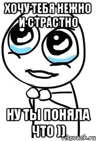 Хочу тебя нежно и страстно Ну ты поняла что )), Мем  ну пожалуйста (please)