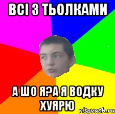 всі з тьолками а шо я?А я водку хуярю